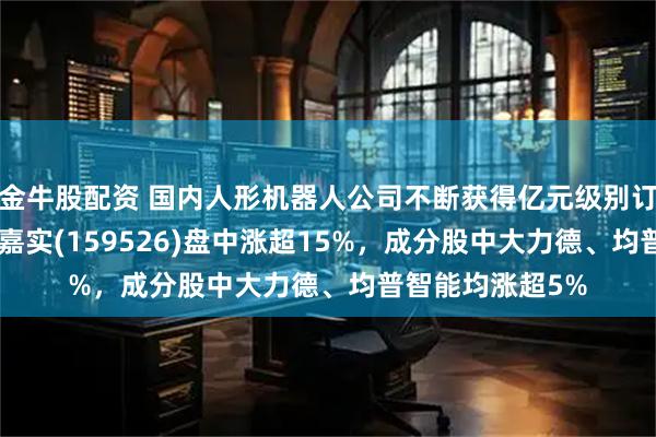 金牛股配资 国内人形机器人公司不断获得亿元级别订单，机器人ETF嘉实(159526)盘中涨超15%，成分股中大力德、均普智能均涨超5%