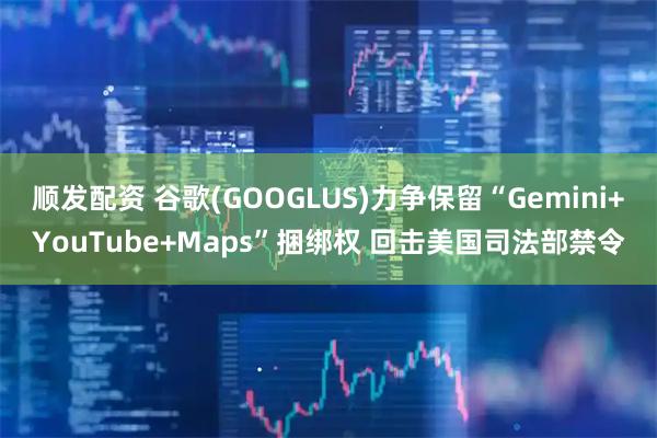 顺发配资 谷歌(GOOGLUS)力争保留“Gemini+YouTube+Maps”捆绑权 回击美国司法部禁令