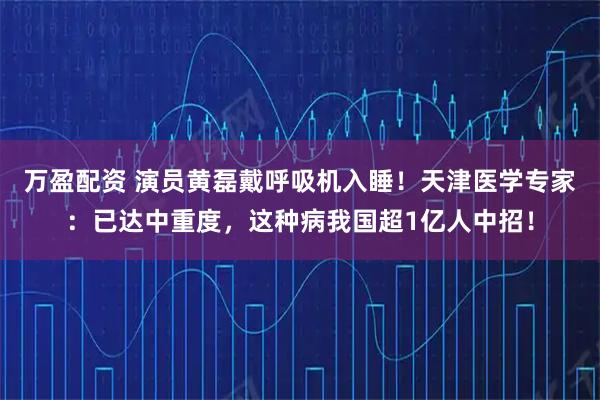 万盈配资 演员黄磊戴呼吸机入睡！天津医学专家：已达中重度，这种病我国超1亿人中招！