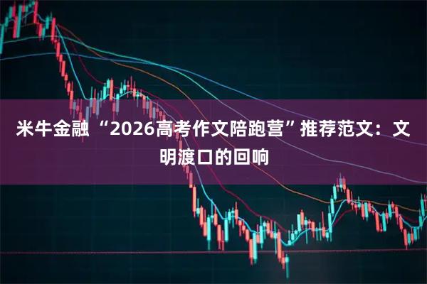 米牛金融 “2026高考作文陪跑营”推荐范文：文明渡口的回响