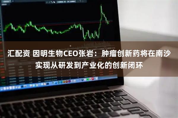 汇配资 因明生物CEO张岩：肿瘤创新药将在南沙实现从研发到产业化的创新闭环