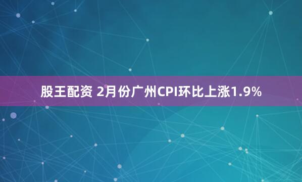 股王配资 2月份广州CPI环比上涨1.9%