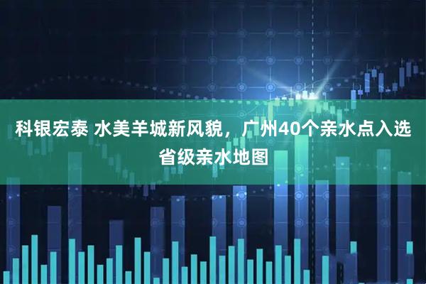 科银宏泰 水美羊城新风貌，广州40个亲水点入选省级亲水地图