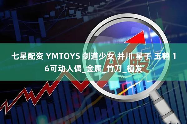 七星配资 YMTOYS 剑道少女 井川 星子 玉鹤 16可动人偶_金属_竹刀_植发