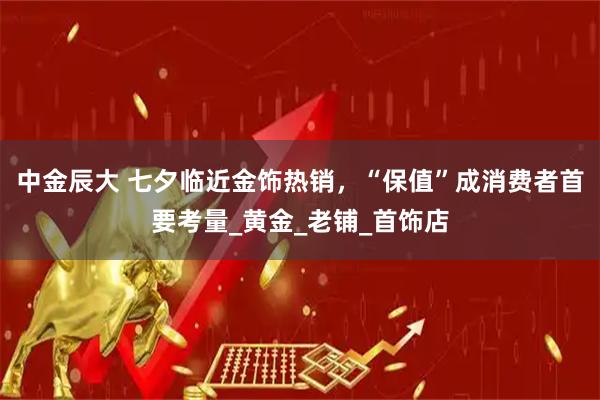 中金辰大 七夕临近金饰热销，“保值”成消费者首要考量_黄金_老铺_首饰店