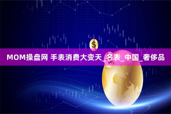 MOM操盘网 手表消费大变天_名表_中国_奢侈品