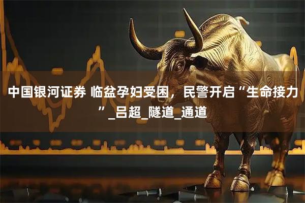 中国银河证券 临盆孕妇受困，民警开启“生命接力”_吕超_隧道_通道