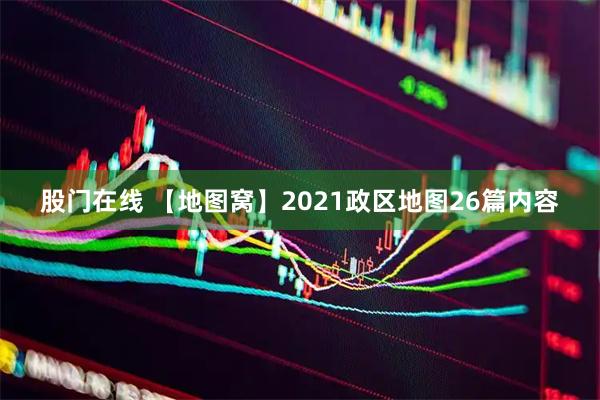 股门在线 【地图窝】2021政区地图26篇内容