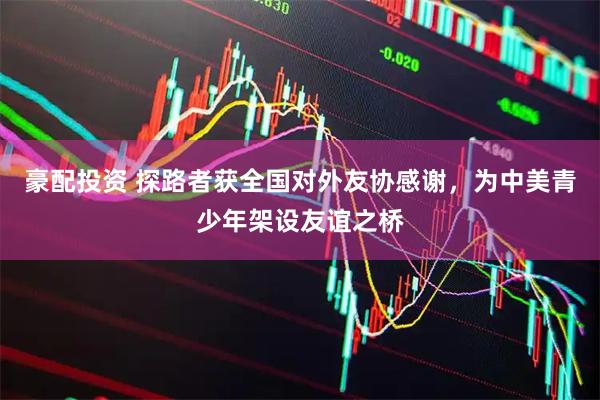 豪配投资 探路者获全国对外友协感谢，为中美青少年架设友谊之桥