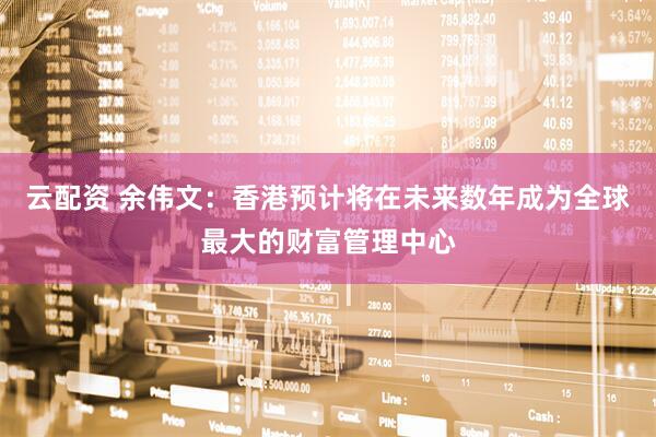 云配资 余伟文：香港预计将在未来数年成为全球最大的财富管理中心