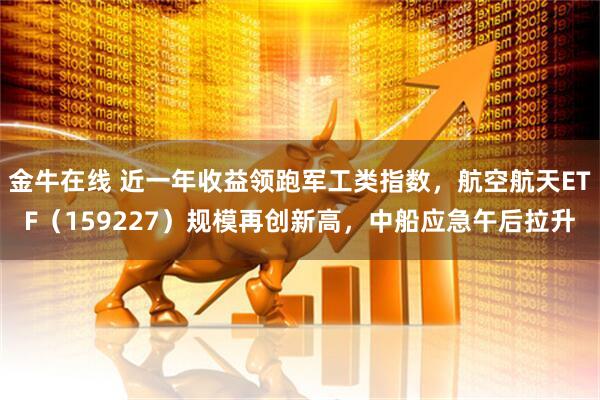 金牛在线 近一年收益领跑军工类指数，航空航天ETF（159227）规模再创新高，中船应急午后拉升