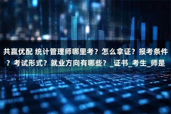 共赢优配 统计管理师哪里考？怎么拿证？报考条件？考试形式？就业方向有哪些？_证书_考生_师是