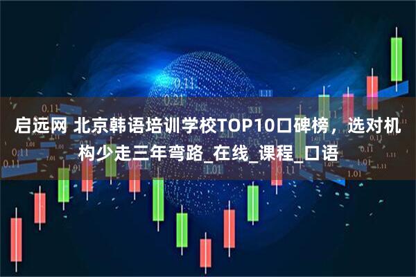 启远网 北京韩语培训学校TOP10口碑榜，选对机构少走三年弯路_在线_课程_口语
