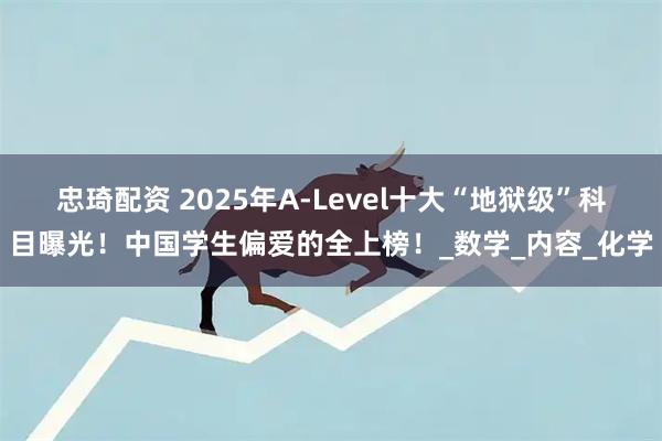 忠琦配资 2025年A-Level十大“地狱级”科目曝光！中国学生偏爱的全上榜！_数学_内容_化学