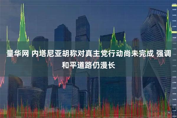 量华网 内塔尼亚胡称对真主党行动尚未完成 强调和平道路仍漫长