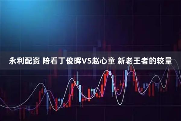 永利配资 陪看丁俊晖VS赵心童 新老王者的较量