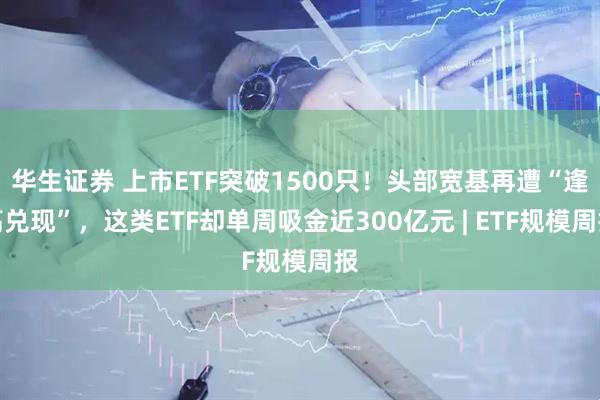 华生证券 上市ETF突破1500只！头部宽基再遭“逢高兑现”，这类ETF却单周吸金近300亿元 | ETF规模周报