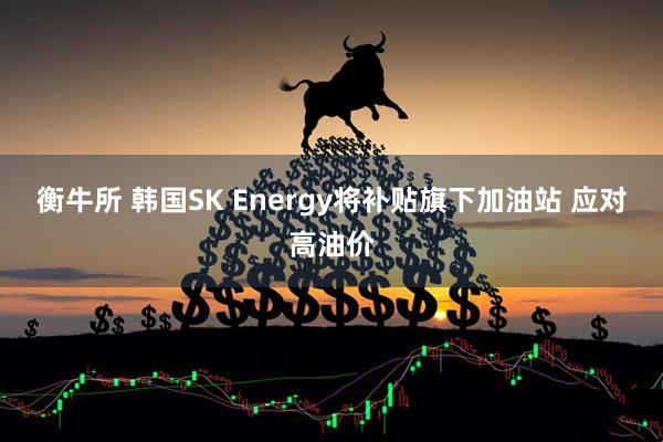 衡牛所 韩国SK Energy将补贴旗下加油站 应对高油价