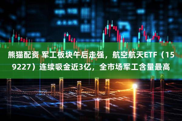 熊猫配资 军工板块午后走强，航空航天ETF（159227）连续吸金近3亿，全市场军工含量最高