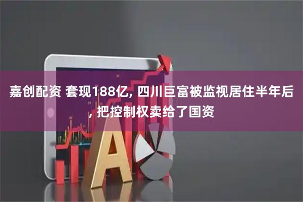 嘉创配资 套现188亿, 四川巨富被监视居住半年后, 把控制权卖给了国资