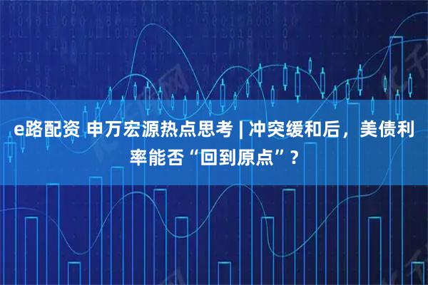 e路配资 申万宏源热点思考 | 冲突缓和后，美债利率能否“回到原点”？
