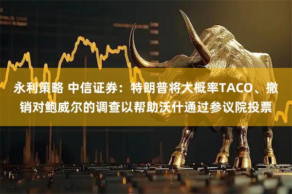 永利策略 中信证券：特朗普将大概率TACO、撤销对鲍威尔的调查以帮助沃什通过参议院投票
