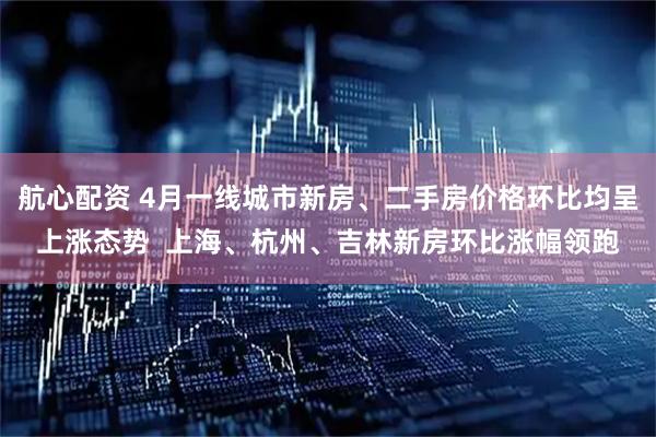航心配资 4月一线城市新房、二手房价格环比均呈上涨态势  上海、杭州、吉林新房环比涨幅领跑