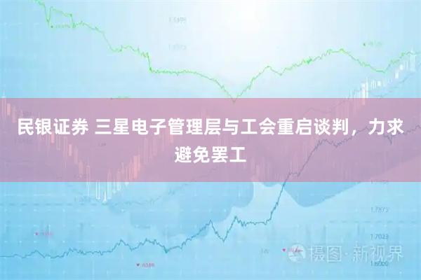 民银证券 三星电子管理层与工会重启谈判，力求避免罢工