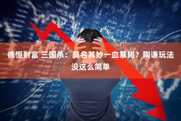 德恒财富 三国杀：莫名其妙一血暴毙？陶谦玩法没这么简单