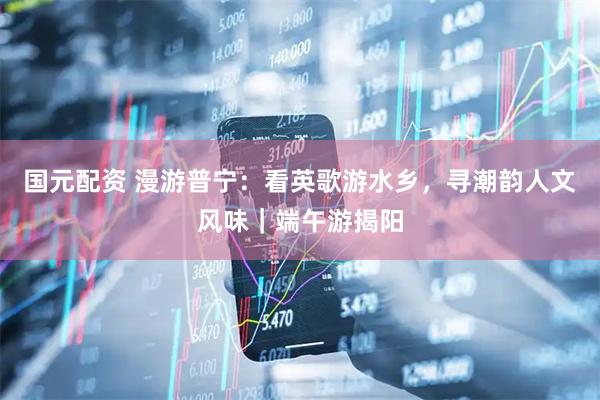 国元配资 漫游普宁:看英歌游水乡,寻潮韵人文风味|端午游揭阳