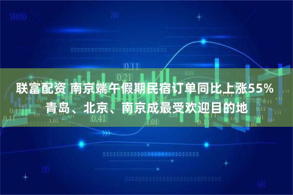 联富配资 南京端午假期民宿订单同比上涨55% 青岛、北京、南京成最受欢迎目的地