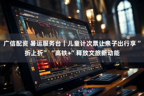 广信配资 暑运服务台|儿童计次票让亲子出行享“折上折” “高铁+”释放文旅新动能