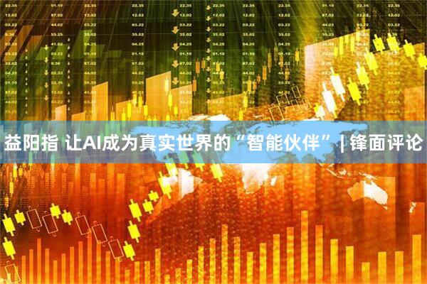益阳指 让AI成为真实世界的“智能伙伴” | 锋面评论