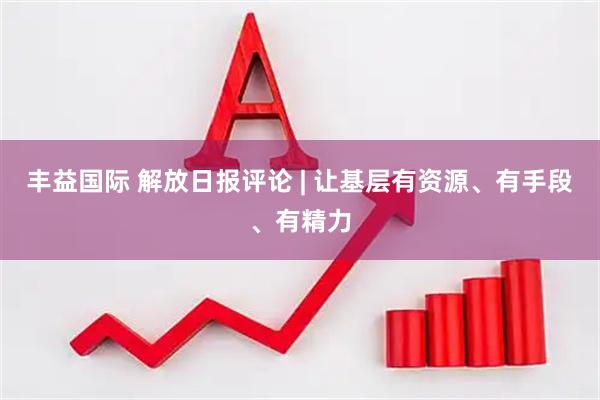 丰益国际 解放日报评论 | 让基层有资源、有手段、有精力
