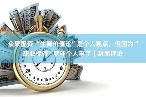 众豪配资 “生育价值论”是个人观点,但因为“职业标签”就非个人事了|封面评论