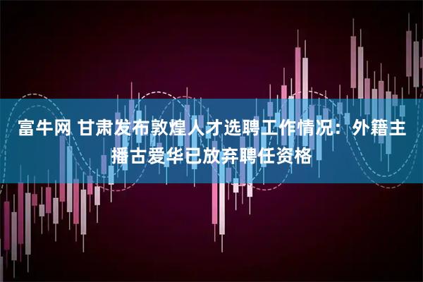 富牛网 甘肃发布敦煌人才选聘工作情况:外籍主播古爱华已放弃聘任资格