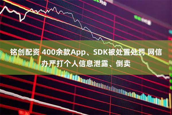 铭创配资 400余款App、SDK被处置处罚 网信办严打个人信息泄露、倒卖