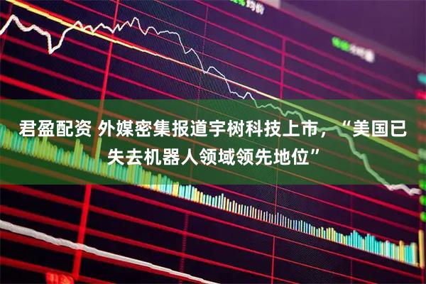 君盈配资 外媒密集报道宇树科技上市，“美国已失去机器人领域领先地位”