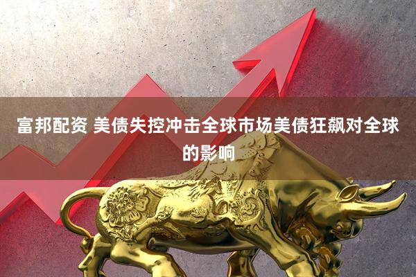 富邦配资 美债失控冲击全球市场美债狂飙对全球的影响