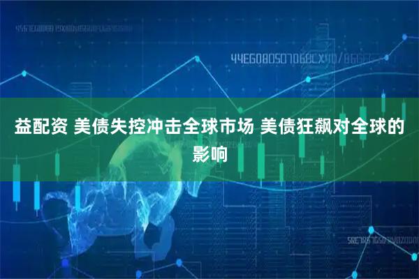 益配资 美债失控冲击全球市场 美债狂飙对全球的影响